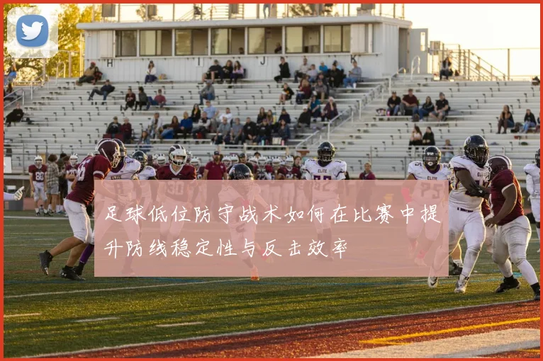足球低位防守战术如何在比赛中提升防线稳定性与反击效率