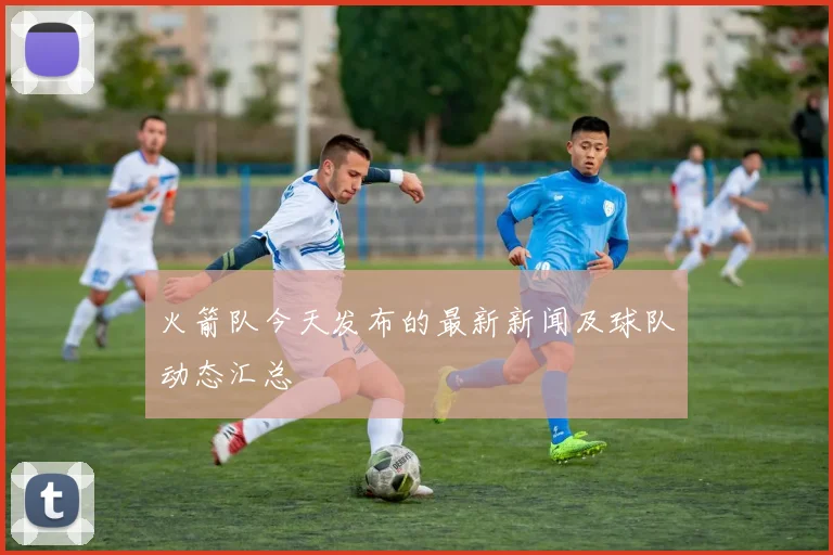 火箭队今天发布的最新新闻及球队动态汇总