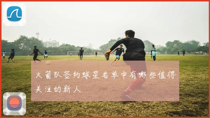 火箭队签约球星名单中有哪些值得关注的新人