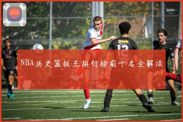NBA历史篮板王排行榜前十名全解读
