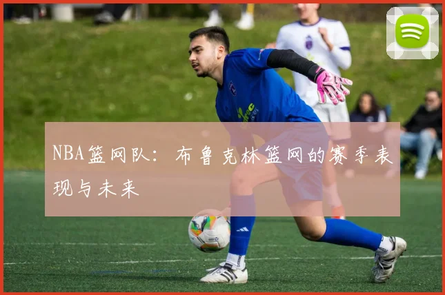 NBA篮网队：布鲁克林篮网的赛季表现与未来